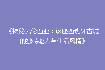 《揭秘瓦伦西亚:这座西班牙古城的独特魅力与生活风情》