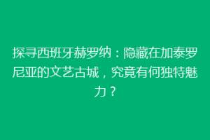 探寻西班牙赫罗纳：隐藏在加泰罗尼亚的文艺古城，究竟有何独特魅力？