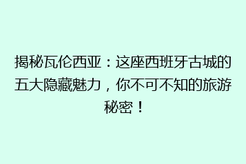 揭秘瓦伦西亚:这座西班牙古城的五大隐藏魅力,你不可不知的旅游秘密!