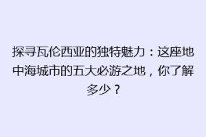 探寻瓦伦西亚的独特魅力：这座地中海城市的五大必游之地，你了解多少？