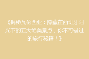 《揭秘瓦伦西亚：隐藏在西班牙阳光下的五大绝美景点，你不可错过的旅行秘籍！》