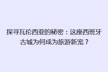 探寻瓦伦西亚的秘密:这座西班牙古城为何成为旅游新宠?