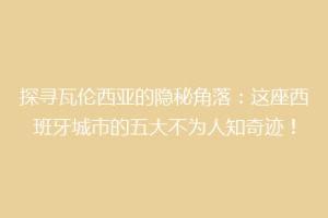 探寻瓦伦西亚的隐秘角落：这座西班牙城市的五大不为人知奇迹！