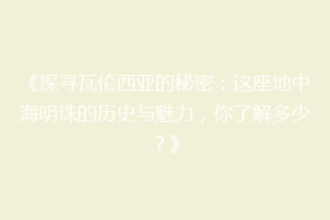 《探寻瓦伦西亚的秘密：这座地中海明珠的历史与魅力，你了解多少？》