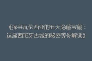 《探寻瓦伦西亚的五大隐藏宝藏：这座西班牙古城的秘密等你解锁》