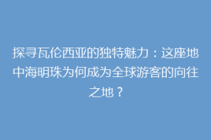 探寻瓦伦西亚的独特魅力：这座地中海明珠为何成为全球游客的向往之地？