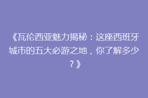 《瓦伦西亚魅力揭秘：这座西班牙城市的五大必游之地，你了解多少？》