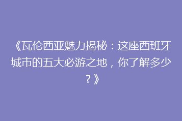 《瓦伦西亚魅力揭秘:这座西班牙城市的五大必游之地,你了解多少?》
