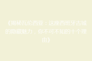 《揭秘瓦伦西亚：这座西班牙古城的隐藏魅力，你不可不知的十个理由》