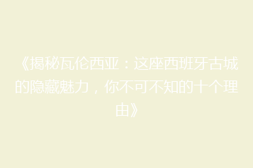 《揭秘瓦伦西亚:这座西班牙古城的隐藏魅力,你不可不知的十个理由》