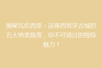 揭秘瓦伦西亚:这座西班牙古城的五大绝美角落,你不可错过的独特魅力!