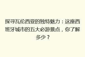 探寻瓦伦西亚的独特魅力：这座西班牙城市的五大必游景点，你了解多少？