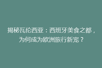 揭秘瓦伦西亚:西班牙美食之都,为何成为欧洲旅行新宠?