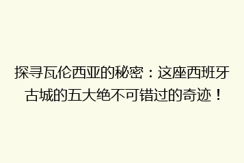 探寻瓦伦西亚的秘密:这座西班牙古城的五大绝不可错过的奇迹!