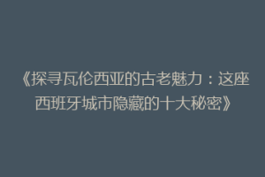 《探寻瓦伦西亚的古老魅力：这座西班牙城市隐藏的十大秘密》