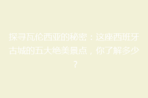 探寻瓦伦西亚的秘密：这座西班牙古城的五大绝美景点，你了解多少？
