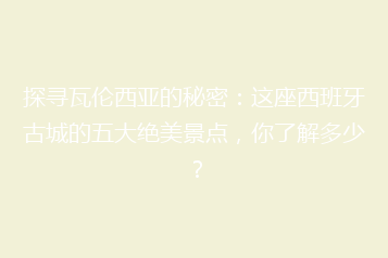 探寻瓦伦西亚的秘密：这座西班牙古城的五大绝美景点，你了解多少？