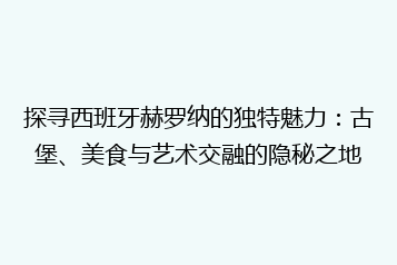 探寻西班牙赫罗纳的独特魅力:古堡、美食与艺术交融的隐秘之地