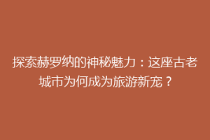 探索赫罗纳的神秘魅力：这座古老城市为何成为旅游新宠？