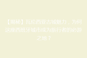 【揭秘】瓦伦西亚古城魅力，为何这座西班牙城市成为旅行者的必游之地？