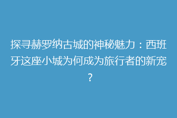 探寻赫罗纳古城的神秘魅力:西班牙这座小城为何成为旅行者的新宠?