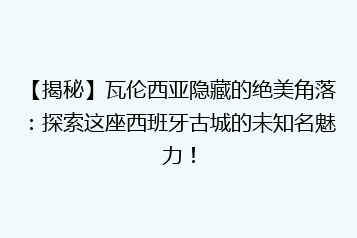 【揭秘】瓦伦西亚隐藏的绝美角落:探索这座西班牙古城的未知名魅力!