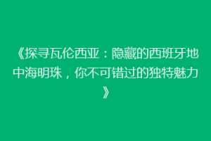 《探寻瓦伦西亚：隐藏的西班牙地中海明珠，你不可错过的独特魅力》