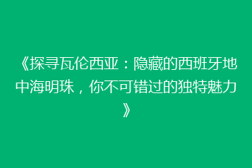 《探寻瓦伦西亚:隐藏的西班牙地中海明珠,你不可错过的独特魅力》