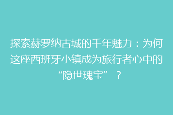 探索赫罗纳古城的千年魅力:为何这座西班牙小镇成为旅行者心中的“隐世瑰宝”?