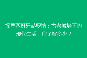 探寻西班牙赫罗纳：古老城墙下的现代生活，你了解多少？