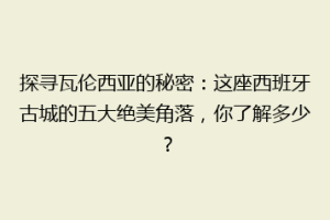 探寻瓦伦西亚的秘密：这座西班牙古城的五大绝美角落，你了解多少？