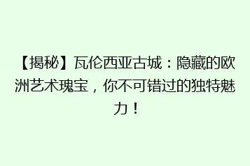 【揭秘】瓦伦西亚古城：隐藏的欧洲艺术瑰宝，你不可错过的独特魅力！
