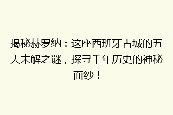 揭秘赫罗纳:这座西班牙古城的五大未解之谜,探寻千年历史的神秘面纱!