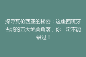 探寻瓦伦西亚的秘密：这座西班牙古城的五大绝美角落，你一定不能错过！