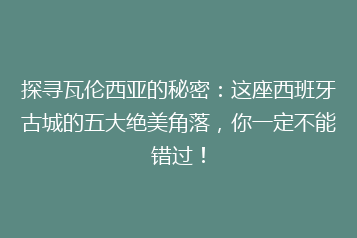 探寻瓦伦西亚的秘密:这座西班牙古城的五大绝美角落,你一定不能错过!