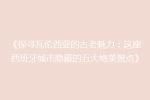 《探寻瓦伦西亚的古老魅力：这座西班牙城市隐藏的五大绝美景点》