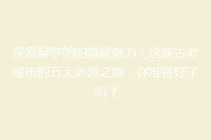 探索赫罗纳的隐藏魅力：这座古老城市的五大必游之地，你准备好了吗？