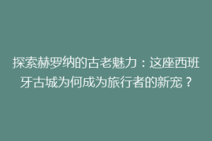 探索赫罗纳的古老魅力：这座西班牙古城为何成为旅行者的新宠？