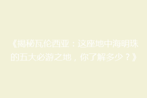 《揭秘瓦伦西亚：这座地中海明珠的五大必游之地，你了解多少？》