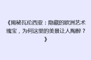 《揭秘瓦伦西亚：隐藏的欧洲艺术瑰宝，为何这里的美景让人陶醉？》