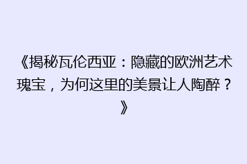 《揭秘瓦伦西亚:隐藏的欧洲艺术瑰宝,为何这里的美景让人陶醉?》