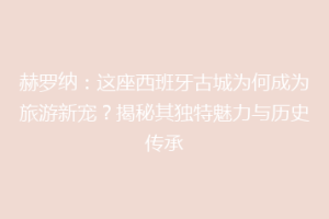 赫罗纳：这座西班牙古城为何成为旅游新宠？揭秘其独特魅力与历史传承