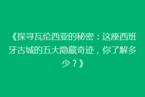 《探寻瓦伦西亚的秘密：这座西班牙古城的五大隐藏奇迹，你了解多少？》
