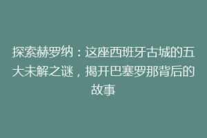 探索赫罗纳：这座西班牙古城的五大未解之谜，揭开巴塞罗那背后的故事