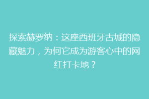 探索赫罗纳：这座西班牙古城的隐藏魅力，为何它成为游客心中的网红打卡地？