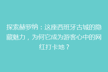 探索赫罗纳:这座西班牙古城的隐藏魅力,为何它成为游客心中的网红打卡地?