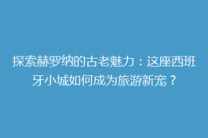 探索赫罗纳的古老魅力：这座西班牙小城如何成为旅游新宠？