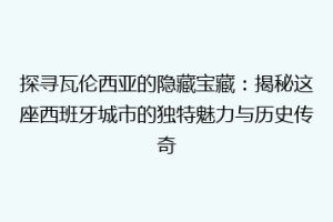 探寻瓦伦西亚的隐藏宝藏：揭秘这座西班牙城市的独特魅力与历史传奇