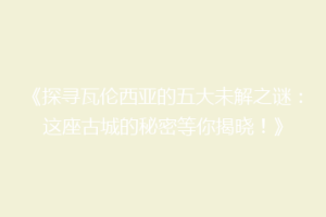 《探寻瓦伦西亚的五大未解之谜：这座古城的秘密等你揭晓！》