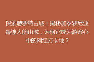 探索赫罗纳古城：揭秘加泰罗尼亚最迷人的山城，为何它成为游客心中的网红打卡地？